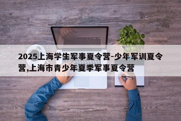 2025上海学生军事夏令营-少年军训夏令营,上海市青少年夏季军事夏令营