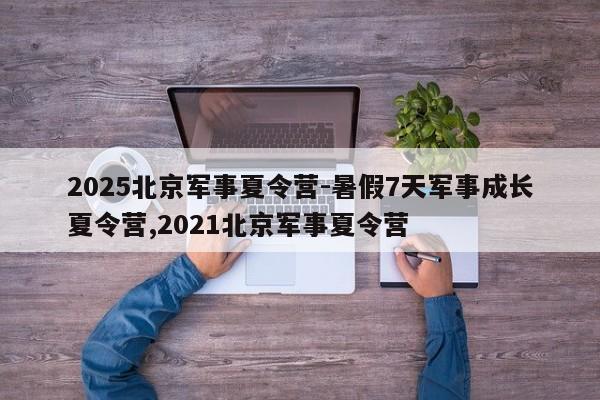 2025北京军事夏令营-暑假7天军事成长夏令营,2021北京军事夏令营