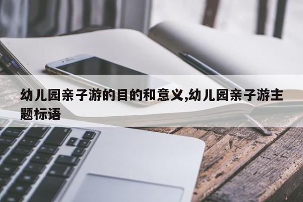 幼儿园亲子游的目的和意义,幼儿园亲子游主题标语