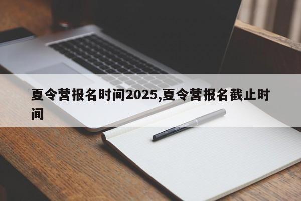 夏令营报名时间2025,夏令营报名截止时间