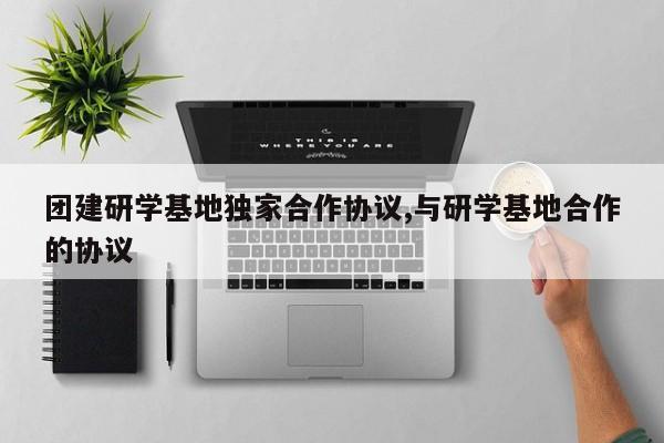 团建研学基地独家合作协议,与研学基地合作的协议
