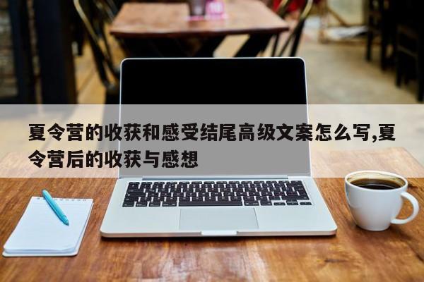 夏令营的收获和感受结尾高级文案怎么写,夏令营后的收获与感想