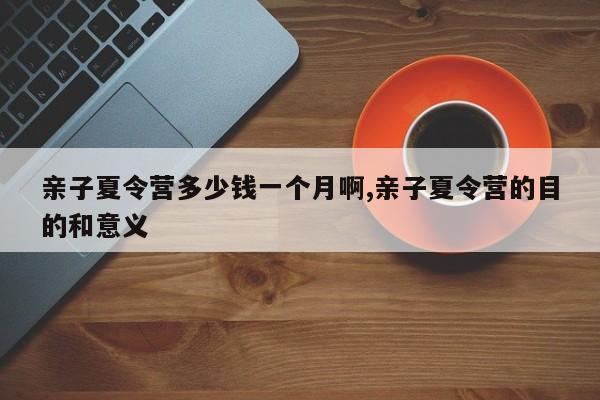 亲子夏令营多少钱一个月啊,亲子夏令营的目的和意义