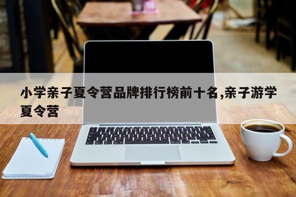 小学亲子夏令营品牌排行榜前十名,亲子游学夏令营