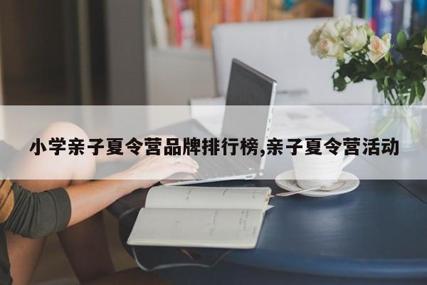 小学亲子夏令营品牌排行榜,亲子夏令营活动