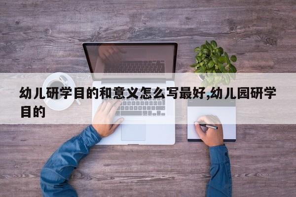 幼儿研学目的和意义怎么写最好,幼儿园研学目的