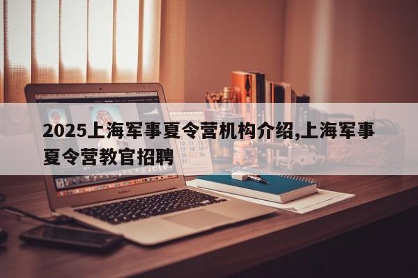 2025上海军事夏令营机构介绍,上海军事夏令营教官招聘