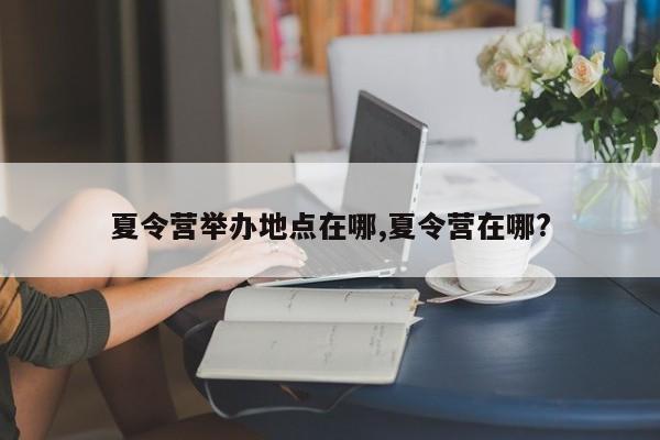 夏令营举办地点在哪,夏令营在哪?