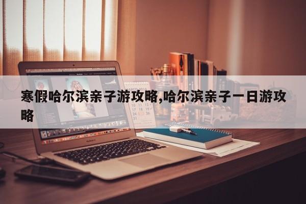 寒假哈尔滨亲子游攻略,哈尔滨亲子一日游攻略