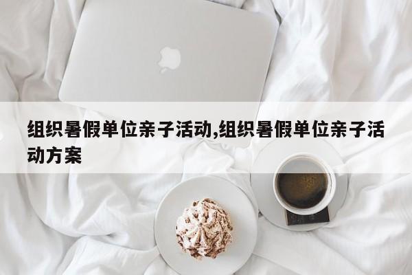 组织暑假单位亲子活动,组织暑假单位亲子活动方案