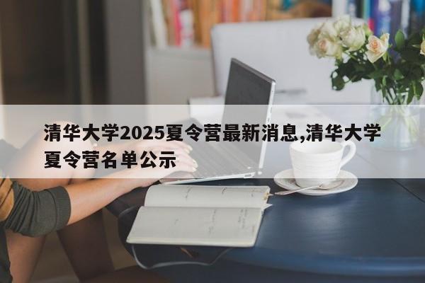 清华大学2025夏令营最新消息,清华大学夏令营名单公示