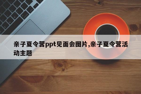 亲子夏令营ppt见面会图片,亲子夏令营活动主题