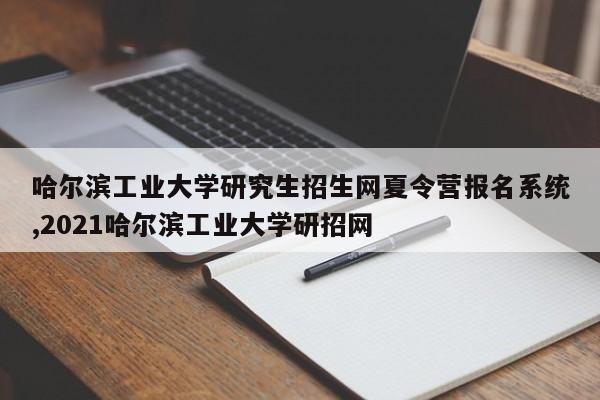 哈尔滨工业大学研究生招生网夏令营报名系统,2021哈尔滨工业大学研招网