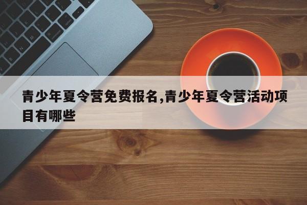 青少年夏令营免费报名,青少年夏令营活动项目有哪些