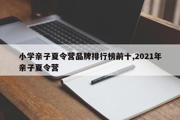 小学亲子夏令营品牌排行榜前十,2021年亲子夏令营