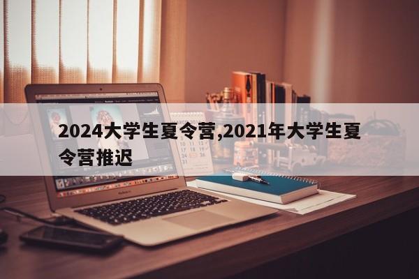 2024大学生夏令营,2021年大学生夏令营推迟