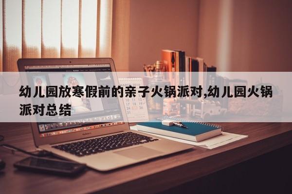 幼儿园放寒假前的亲子火锅派对,幼儿园火锅派对总结