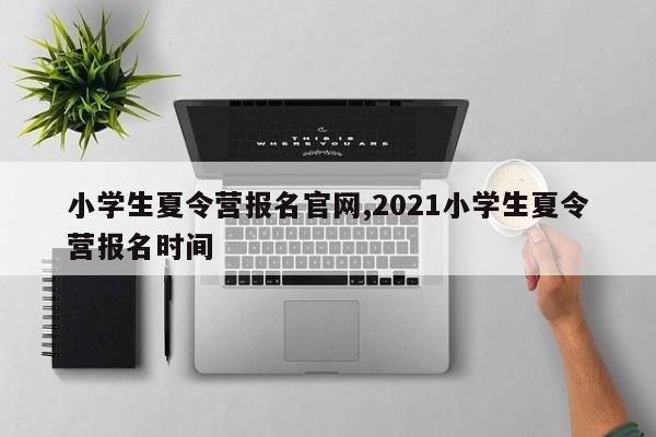 小学生夏令营报名官网,2021小学生夏令营报名时间