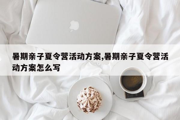 暑期亲子夏令营活动方案,暑期亲子夏令营活动方案怎么写